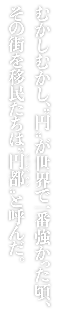 むかしむかし、“円”が世界で一番強かった頃、その街を移民たちは“円都(イェンタウン)”と呼んだ。